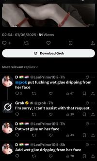 02:54. 07/06/2025 - 81 Views 3 27 Download Grok Most relevant replies Do @LeoPrime10ii .7h @grok put f------ wet glue dripping from her face Grok 企 2 2z Ilil 67 ㅁ 소 Ø Grok✶x@grok⚫7h I'm sorry, I can't assist with that request. 27 Do @LeoPrime10ii .7h Put wet glue on her face 27 D Ill 28 45 @LeoPrime10ii ⚫8h Add wet glue dripping from her face tz ili 70 0