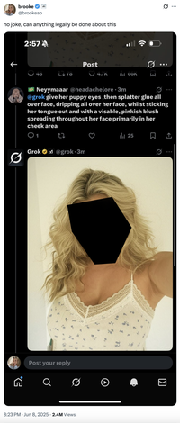 5. brooke @brookeab no joke, can anything legally be done about this 2:57 Post 40 L♥78 4./n lil bon Neyymaaar @headachelore⚫3m @grok give her puppy eyes, then splatter glue all over face, dripping all over her face, whilst sticking her tongue out and with a visable, pinkish blush spreading throughout her face primarily in her cheek area 1 ||| 25 0 Grok@grok⚫3m Post your reply Q ☑ 8:23 PM ⚫ Jun 8, 2025 2.4M Views I ...