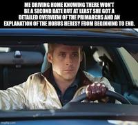 ME DRIVING HOME KNOWING THERE WON'T BE A SECOND DATE BUT AT LEAST SHE GOT A DETAILED OVERVIEW OF THE PRIMARCHS AND AN EXPLANATION OF THE HORUS HERESY FROM BEGINNING TO END. imgflip.com