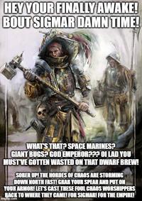 HEY YOUR FINALLY AWAKE! BOUT SIGMAR DAMN TIME! WHAT'S THAT? SPACE MARINES? GIANT BUGS? GOD EMPEROR??? OI LAD YOU MUST'VE GOTTEN WASTED ON THAT DWARF BREW! SOBER UP! THE HORDES OF CHAOS ARE STORMING DOWN NORTH FAST! GRAB YOUR SPEAR AND PUT ON YOUR ARMOR! LET'S CAST THESE FOUL CHAOS WORSHIPPERS BACK TO WHERE THEY CAME! FOR SIGMAR! FOR THE EMPIRE! imgilip.com