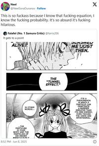 Neel X @NeelSoraOuranos. Follow This is so f------ because I know that f------ equation, I know the f------ probability. It's so absurd it's f------ hilarious. Falafel (No. 1 Samura Critic) @farris206 It gets to a point ALIVE? SEASACU ME JUST THEN. ind THE "TUNNEL EFFECT." IN OTHER WORDS... B IT'S A PHENOMENON IN WHICH A PARTICLE CAN PENETRATE A BARRIER GREATER THAN ITS OWN ENERGY, EVEN THOUGH THE ODDS ARE INFINITESIMAL. ...THE PARTICLES IN YOUR BODY AND THE PARTICLES OF HIS SWORD MIRACULOUSLY 8:52 PM - Jun 8, 2025
