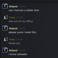 RG Roland 3:46 PM can I borrow a dollar twin Yuna 3:46 PM Get out of my office Roland 3:46 PM please yuna I need this Yuna 3:46 PM Broke ass Roland 3:46 PM I know salvador