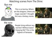 Watching scenes from The Shire: 8yo me This is so boring. Where are the dragons, where are magic swords? I thought this was a fantasy movie. Me now People living without any worries? Without taxes? Enjoying life? This is the highest of fantasies.