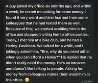 A guy joined my office six months ago, and within a week, he texted me asking for some money. I found it very weird and later learned from some colleagues that he had texted them as well. Because of this, we started avoiding him in the office and stopped inviting him to office parties. Today, I met him at a bike club, and he had a Harley-Davidson. We talked for a while, and I jokingly asked him, "Bro, why do you need udhar when you can afford a Harley?" He replied that he didn't really need the money. He's an introvert and doesn't like talking to people. Asking for money from colleagues makes them avoid him in the office. 9:25 PM