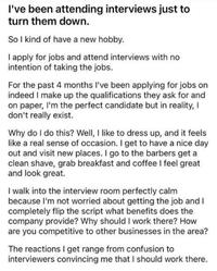 I've been attending interviews just to turn them down. So I kind of have a new hobby. I apply for jobs and attend interviews with no intention of taking the jobs. For the past 4 months I've been applying for jobs on indeed I make up the qualifications they ask for and on paper, I'm the perfect candidate but in reality, I don't really exist. Why do I do this? Well, I like to dress up, and it feels like a real sense of occasion. I get to have a nice day out and visit new places. I go to the barbers get a clean shave, grab breakfast and coffee I feel great and look great. I walk into the interview room perfectly calm because I'm not worried about getting the job and I completely flip the script what benefits does the company provide? Why should I work there? How are you competitive to other businesses in the area? The reactions I get range from confusion to interviewers convincing me that I should work there.