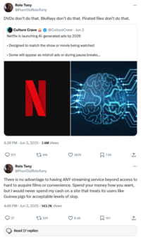 Rolo Tony @PoorOld RoloTony DVDs don't do that. BluRays don't do that. Pirated files don't do that. Culture Crave @CultureCrave - Jun 3 Netflix is launching Al-generated ads by 2026 • Designed to match the show or movie being watched • Some will appear as midroll ads or during pause breaks... N 4:38 PM. Jun 3, 2025 -7.4M Views 671 41K 367K 7.5K ** Rolo Tony @PoorOldRoloTony There is no advantage to having ANY streaming service beyond access to hard to acquire films or convenience. Spend your money how you want, but I would never spend my cash on a site that treats its users like Guinea pigs for acceptable levels of slop. 4:46 PM - Jun 3, 2025 143.7K Views 27 Read 27 replies 325 ❤8.4K ☐ 101 ↑