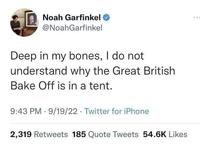 Noah Garfinkel @NoahGarfinkel Deep in my bones, I do not understand why the Great British Bake Off is in a tent. 9:43 PM 9/19/22 Twitter for iPhone 2,319 Retweets 185 Quote Tweets 54.6K Likes