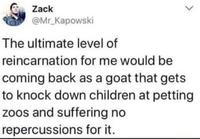 Zack @Mr_Kapowski The ultimate level of reincarnation for me would be coming back as a goat that gets to knock down children at petting zoos and suffering no repercussions for it.