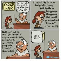 CAREER you want to FAIR So what do do when you Grow up? I would like to be a Corporate slave, paid barely a living wage. Doing work that would be considered "Creative" in our society. That's not realistic Have you thought of being a corporate slave, paid barely a living wage doing work Considered "Non-Creative?" Jesus Christ. CatTrigger