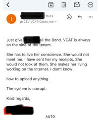< | Irina Vormann 16:23 to CSV-VCAT-Cases, me |||| ↑ Just give Amandall the Bond. VCAT is always on the side of the tenant. She has to live her conscience. She would not meet me. I have sent her my receipts. She would not look at them. She makes her living working on the Internet. I don't know how to upload anything. The system is corrupt. Kind regards, AUTO