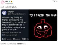 phil @phisnom yeah no kidding huh. tobyfox @tobyfox.undertale.com I showed my family and friends a minigame I've been working on for DR and they all described it as "a cry for help because your game is not out" February 9, 2025 at 10:15 AM Everybody can reply 2.3K reposts 61 quotes 26.2K like ... YOUR TAKING TOO LONG 9:24 AM • Jun 12, 2025 183.5K Views