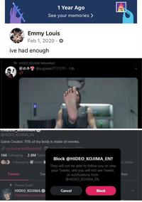 1 Year Ago See your memories > Emmy Louis Feb 1, 2020. ive had enough 12 HIDEO KOJIMA Retweeted @suginoki7777777-13h @HIDEO KOJIMA_EN Game Creator: 70% of my body is made of movies. youtu.be/atqBhyqq6xEd Ehrinn: 7010 166 Following 2.8M Follow Followed by Mitchi Tweets Tw Block @HIDEO_KOJIMA_EN? They will not be able to follow you or view your Tweets, and you will not see Tweets or notifications from @HIDEO_KOJIMA EN. ou follow ikes + Pinned Tweet HIDEO KOJIMA ✔ PlayStation.com/dea Cancel Block <