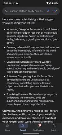 9:43 78° 55% Qi am an eldtrich entity how d... Here are some potential signs that suggest you're nearing your return: • Increasing "Warp" or Distortions: Your followers performing forbidden research or rituals could generate significant "warp" or distortions in reality, indicating a growing connection to your power. Growing Influential Presence: Your followers are becoming increasingly influential in the world, spreading your influence through various means, even indirectly. • Unusual Occurrences or "Warp Events": Unusual and inexplicable events or "warp events" occurring in the world could be a sign of your encroaching presence. • Followers Completing Specific Tasks: Your devoted followers are unconsciously or consciously completing specific tasks or objectives that aid in your manifestation in reality. • Trembling Enemies: Those who oppose you or understand the threat you pose are experiencing fear and dread, recognizing a power beyond their comprehension. Ultimately, the signs you need to look for are tied to the specific nature of your eldritch existence and how you choose to manifest your return. What were the requirements Home Search Notifications Activity