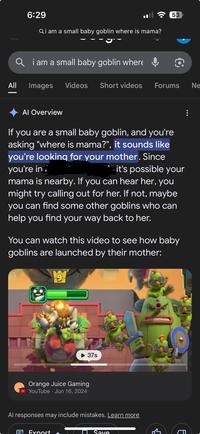 6:29 Qi am a small baby goblin where is mama? 53 Qi am a small baby goblin where 包 All Images Videos Short videos Forums Ne Al Overview If you are a small baby goblin, and you're asking "where is mama?", it sounds like you're looking for your mother. Since you're in it's possible your mama is nearby. If you can hear her, you might try calling out for her. If not, maybe you can find some other goblins who can help you find your way back to her. You can watch this video to see how baby goblins are launched by their mother: 9 37s Orange Juice Gaming • YouTube Jun 16, 2024 Al responses may include mistakes. Learn more ave E