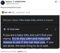Mayhem COMMS OPEN @MayhemCarriere Hey so using Al isn't cute (0.0)♡☆*. @cockIuver Jun 8 Did you mean: i'm a baby kitty where is mama Al Overview +9 If you are a baby kitty and can't find your mama, try to stay calm and make soft meows to see if she can hear you. If you are alone, the best thing to do is wait, 2:14 AM ⚫ Jun 10, 2025 285.7K Views Q ...