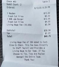 Check #63 Table 2 Guest Count: 2 Ordered: 1 Reuben Fresh Cut Fries 6/12/25 8:39 PM $13.00 $4.00 1 BOB Jam Burger $12.00 Fresh Cut Fries $4.00 Living Wage Fee (18.00%) $5.94 Subtotal $38.94 Tax $1.81 Total $40.75 Living Wage Fee of 18% Added to Each Dine-In Check. This Fee Goes Directly to Staff Payroll and Provides a Living Wage to Our Team. If You Choose to Tip, Tips Are Pooled Amongst the Entire Team. Thank You!