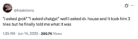 X user @freaktisms posted a tweet that read, ""i asked grok" "I asked chatgpt" well I asked dr. house and it took him 3 tries but he finally told me what it was," gathering over 20,000 likes in two days.
