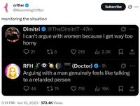 critter @BecomingCritter monitoring the situation Dimitri @TheDimitriT 47m Subscribe 0 ... I can't argue with women because I get way too horny 21 276 219 ılı 2.3K RFH (Doctor) 1h Arguing with a man genuinely feels like talking to a retarded person 48 17 74 5:14 PM ⚫ Jun 15, 2025 573.4K Views 718 ili 16K