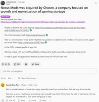 r/skyrimmods 1 day ago Pariell Nexus Mods was acquired by Chosen, a company focused on growth and monetization of gaming startups Meta/News See the original post here. https://www.reddit.com/r/gaming/comments/1lcyjl6/nexus mods was acquired by chosen a company/ People on Restera did some digging: https://www.resetera.com/threads/nexus-mods-site-has-been- sold. 1219452/post-141554013 Site of the company itself: https://wearechosen.io/ Here is a monetization "cheat sheet" that the CEO posted on LinkedIn which is linked on Chosen's main page if you scroll down: https://i.imgur.com/ztjS4K7.jpeg In the CEO's LinkedIn profile it says this: Working closely with teams at NexusMods and beyond to build meaningful, sustainable experiences If I had to guess the acquisition details are under some sort of NDA right now 5K 952 Join the conversation Share Sort by: Best Q Search Comments Captain-Beardless. 1d ago. Edited 1d ago Best to create backups of mods you enjoy, especially ones from mod authors that are long since inactive. Not even as some reactionary "everything is so screwed" way. Even if they have the best of intentions a lot can happen. It's a smart call to save some things just in case. 2.4K Reply Award Share