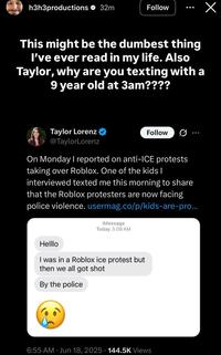 h3h3productions 32m Follow This might be the dumbest thing I've ever read in my life. Also Taylor, why are you texting with a 9 year old at 3am???? Taylor Lorenz @TaylorLorenz Follow On Monday I reported on anti-ICE protests taking over Roblox. One of the kids I interviewed texted me this morning to share that the Roblox protesters are now facing police violence.usermag.co/p/kids-are-pro... iMessage Today 3:08 AM Helllo I was in a Roblox ice protest but then we all got shot By the police 6:55 AM Jun 18, 2025 144.5K Views