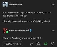 paxamericana boss texted me "i appreciate you staying out of the drama in the office" i literally have no idea what she's talking about wrenchinator-central Then you're doing a fantastic job at it. 76.565 notities D 17