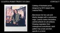 LEANNA PERRY PRINT STUDIO CONTACT Catalog of illustrated prints designed by NYC-based artist, Leanna Perry. Best known for her cute and kitschy designs with a subversive edge, Leanna makes decorative, colorful artwork for all surfaces. Drawing inspiration from underground subcultures, each pattern has a look and feel specific to a trend.