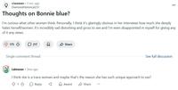 r/women ⚫ 5 mo. ago Diamond Historical231 Thoughts on Bonnie blue? I'm curious what other women think. Personally, I think it's glaringly obvious in her interviews how much she deeply hates herself/women. It's incredibly sad disturbing and gross to see and I'm even disappointed in myself for giving any of it any views. 175 217 Share Single comment thread Ldmoran ⚫ 3mo ago See full discussion I think she is a trans woman and maybe that's the reason she has such unique approach to sex? 813 Reply द Award Share