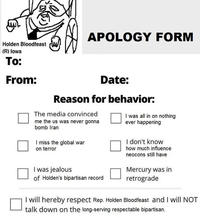 Holden Bloodfeast (R) Iowa To: From: APOLOGY FORM Date: Reason for behavior: The media convinced me the us was never gonna bomb Iran I miss the global war on terror I was jealous of Holden's bipartisan record I was all in on nothing ever happening I don't know how much influence neocons still have Mercury was in retrograde I will hereby respect Rep. Holden Bloodfeast and I will NOT talk down on the long-serving respectable bipartisan.