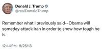 Donald J. Trump @realDonaldTrump Remember what I previously said--Obama will someday attack Iran in order to show how tough he is. 12:44 PM - 9/25/13