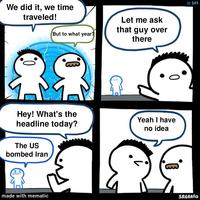 We did it, we time traveled! But to what year? Let me ask that guy over there #101 0 Hey! What's the headline today? Yeah I have no idea The US bombed Iran made with mematic SRGRAFO