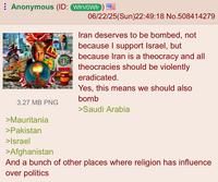 Anonymous (ID: WfrVOWfr) M McDonald's CBOWFLEN 3.27 MB PNG >Mauritania >Pakistan >Israel >Afghanistan 06/22/25(Sun)22:49:18 No.508414279 Iran deserves to be bombed, not because I support Israel, but because Iran is a theocracy and all theocracies should be violently eradicated. Yes, this means we should also bomb >Saudi Arabia And a bunch of other places where religion has influence. over politics