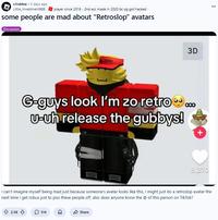 r/roblox 5 days ago Little_Investment888 player since 2018 - 2nd acc made in 2020 bc og got hacked some people are mad about "Retroslop" avatars Discussion 3D G-guys look I'm zo retro... U-uh release the gubbys! + 8,270 I can't imagine myself being mad just because someone's avatar looks like this, I might just do a retroslop avatar the next time I get robux just to piss these people off, also does anyone know the @ of this person on TikTok? 2.5K 514 Share