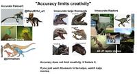 Accurate Paleoart: "Accuracy limits creativity" @WandErful_art Innacurate large thoropods Innacurate Raptors Croczilla #4 @Serpenlllus John Conway @jimmadsen Croczilla #1 Croczilla #2 Croczilla #3 Croczilla #5 Croczilla #6 All JP raptor clones Accuracy does not limit creativity, it fosters it. If you just want dinosaurs to be kaijus, watch kaiju movies.