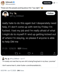 Sólionath @Anarseldain These are the people posting about the "soy right." Fry @Fry_COOked Subscribe Follow really hate to do this again but I desperately need help, if I don't come up with rent by Friday I'm f-----. I lost my job and I'm really afraid of what I might do to myself if I end up getting kicked out of where I'm staying, so please if anyone is able to help DM me 21:25 - 1/29/25 - 531 Views 278 9 ↑ Fry @Fry_C00ked ⚫ Jun 17 "i'm totally not mad that my own s--- is being flung back in my face, i promise" i don't wanna hear it, sister f----- x.com/Anarseldain/st... 8:03 PM Jun 17, 2025 21K Views