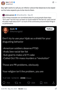 bint @NBinted Soy right wants to call you an inferior culture that deserves to be wiped out but also expects you to be nice to them. onion person @CantEverDie · May 29 ... half of these examples are normalized jokes for young people these days. "9/11 cake" has this man not been on social media for the last 10+ years and all the jokes made about 9/11? so much of the controversy around these things is so performative Zack → @Asmongold Follow Don't try to use your hijab as a shield for your disgusting behavior -American soldiers deserve PTSD -Arab/Jew racial tier list -Sub goal to make a 9/11 cake -Called Oct 7th mass murders a "revolution" Those are PR problems, obviously Your religion isn't the problem, you are 11:47 AM - 5/29/25 209K Views 744 tz 1K 4:45 PM ⚫ May 29, 2025 103.5K Views 20K 505