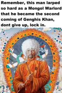 Remember, this man larped so hard as a Mongol Warlord that he became the second coming of Genghis Khan, dont give up, lock in. a