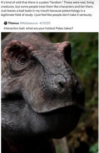 It's kind of wild that there is a paleo "fandom." These were real, living creatures, but some people treat them like characters and tier them. Just leaves a bad taste in my mouth because paleontology is a legitimate field of study. I just feel like people don't take it seriously. Titanus @Kolasaurus 4/13/25 Interaction bait: what are your hottest Paleo takes?