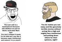 TAR WAPS THE LAST JEDI The Last Jedi is a masterpiece!! Everyone who dislikes it is just an idiotic racist Star Wars fan!! You can't critique it cause it's for kids but I can like it because super intellectual and mature! I'm so smart!! You do realize you can enjoy and like genuinely terrible movies without acting like a high and mighty faux intellectual and putting down others for their opinions, right?