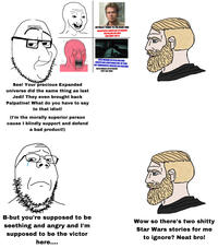 ACTUALLY TURNS TO THE DARK SIDE DECAPITATES LUMIYA OUT OF REVENGE FOR KILLING HIS WIFE [SHE DIDN'T DO IT) TER SEES VISIONS OF KYLO REN AND IGNITES HIS LIGHTSABER OUT OF FEAR, BUT IMMEDIATELY REALIZES HIS MISTAKE EXILES HIMSELF AFTER FAILURE (JUST LIKE YODA) See! Your precious Expanded universe did the same thing as last Jedi! They even brought back Palpatine! What do you have to say to that idiot! (I'm the morally superior person cause I blindly support and defend a bad product!) B-but you're supposed to be seething and angry and I'm supposed to be the victor here.... Wow so there's two s----- Star Wars stories for me to ignore? Neat bro!