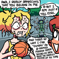 ANA, I REALLY APPRECIATE THAT YOU BELIEVE IN ME. B-BUT I AM JUST A TALL GIRL. hew AND THERE'S NO WAY I CAN "OUTBALL" AN 8-ARMED MARKOV CHAIN TRAINED ON DATA FROM THE GREATEST PLAYERS OF ALL TIME