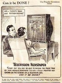 Can it be DONE? HM-TWENTY DEAD AND FIFTEEN MISSING! Our Popular Inventions Series And Hemper DLE DOWNED AT SEA TELEVISION NEWSPAPER SOME DAY YOU MAY BE ABLE TO RECEIVE THE FRONT PAGE OF YOUR MORNING NEWSPAPER THIS WAY-FULLY PRINTED AND SHOWN ON THE SCREEN OF A TELEVISION SET. CAN IT BE DONE? word. Rather than: "Can it be den we might well When will it be don