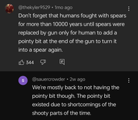 @thekyler9529 • 1mo ago Don't forget that humans fought with spears for more than 10000 years until spears were replaced by gun only for human to add a pointy bit at the end of the gun to turn it into a spear again. 344 S @sauercrowder • 2w ago We're mostly back to not having the pointy bit though. The pointy bit existed due to shortcomings of the shooty parts of the time.