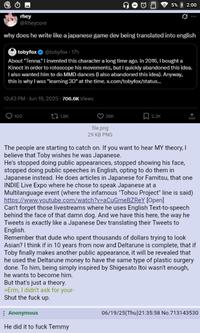 Θ rhey @Rheycore 5% 2:00 why does he write like a japanese game dev being translated into english tobyfox @tobyfox - 17h About "Tenna." I invented this character a long time ago. In 2016, I bought a Kinect in order to rotoscope his movements, but I quickly abandoned this idea. I also wanted him to do MMD dances (I also abandoned this idea). Anyway, this is why I was "learning 3D" at the time.x.com/tobyfox/status... 12:43 PM - Jun 19, 2025-706.6K Views 100 t1.8K 36K 2.3K file.png 29 KB PNG The people are starting to catch on. If you want to hear MY theory, I believe that Toby wishes he was Japanese. He's stopped doing public appearances, stopped showing his face, stopped doing public speeches in English, opting to do them in Japanese instead. He does articles in Japanese for Famitsu, that one INDIE Live Expo where he chose to speak Japanese at a Multilanguage event (where the infamous "Tohou Project" line is said) https://www.youtube.com/watch?v=aCuGmeBZREY [Open] Can't forget those livestreams where he uses English Text-to-speech behind the face of that damn dog. And we have this here, the way he Tweets is exactly like a Japanese Dev translating their Tweets to English. Remember that dude who spent thousands of dollars trying to look Asian? I think if in 10 years from now and Deltarune is complete, that if Toby finally makes another public appearance, it will be revealed that he used the Deltarune money to have the same type of plastic surgery done. To him, being simply inspired by Shigesato Itoi wasn't enough, he wants to become him. But that's just a theory. >Erm, I didn't ask for your- Shut the f--- up. Anonymous He did it to f--- Temmy 06/19/25(Thu)21:35:58 No.713143530