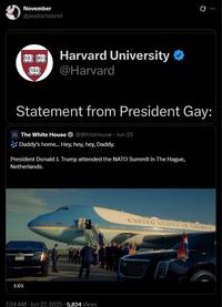 1:01 November @postoctobrist TAS 100 Harvard University @Harvard Statement from President Gay: The White House @WhiteHouse Jun 25 JJJ Daddy's home... Hey, hey, hey, Daddy. President Donald J. Trump attended the NATO Summit in The Hague, Netherlands. 7:34 AM - Jun 27, 2025 5,824 Views UNITED STATES OF AMERICA Q