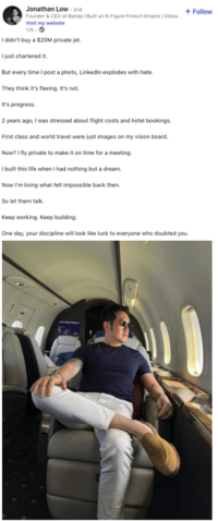 + Follow Jonathan Low-2nd Founder & CEO at Biptap | Built an 8-Figure Fintech Empire | Globa... Visit my website 17h- I didn't buy a $20M private jet. I just chartered it. But every time I post a photo, Linkedin explodes with hate. They think it's flexing. It's not. It's progress. 2 years ago, I was stressed about flight costs and hotel bookings. First class and world travel were just images on my vision board. Now? I fly private to make it on time for a meeting. I built this life when I had nothing but a dream. Now I'm living what felt impossible back then. So let them talk. Keep working. Keep building. One day, your discipline will look like luck to everyone who doubted you.