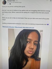 Shinjini Das ▪ 1st CEO at The Das Media Group 1h. Typing on my period, nothing feels good. And yet, I am one of millions of go-getters who are struggling with feminine energy and being a boss. What I need and am asking for is support from the men around me. What can you do to help me feel better? How can you take some work off my plate today? Building compassionate workplaces starts with normalizing compassionate men #MotivationalSpeaker #MensHealth #MensMental Health