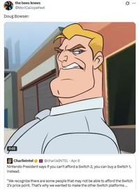 0:02 the bees knees @MoriCaliopeFeet Doug Bowser: CharlieIntel @charlieINTEL Apr 8 Nintendo President says if you can't afford a Switch 2, you can buy a Switch 1, instead. "We recognize there are some people that may not be able to afford the Switch 2's price point. That's why we wanted to make the other Switch platforms... Q