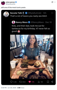 onion person @CantEverDie still one of the most iconic posts Secular Talk @KyleKulinski • 14h ... That's a lot of beans you nasty ass bitch Nancy Mace @NancyMace • Dec 10 Kids, and their dad, took me out for barbecue for my birthday. 47 never felt so good! 1.4K 17902 17K 1M 5:48 PM ⚫ Jun 29, 2025 3.1M Views ..