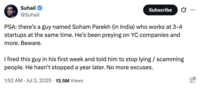 On July 2nd, 2025, American entrepreneur Suhail Doshi posted a tweet that read, "PSA: there’s a guy named Soham Parekh (in India) who works at 3-4 startups at the same time. He’s been preying on YC companies and more. Beware. I fired this guy in his first week and told him to stop lying / scamming people. He hasn’t stopped a year later. No more excuses." The tweet gathered over 17,000 likes in a day.