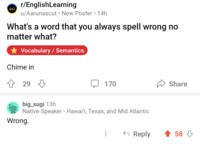 r/EnglishLearning en u/Aarunascut New Poster • 14h What's a word that you always spell wrong no matter what? Vocabulary/Semantics Chime in 29 170 big_sugi 13h Native Speaker - Hawai'i, Texas, and Mid Atlantic Wrong. Share ← Reply 58